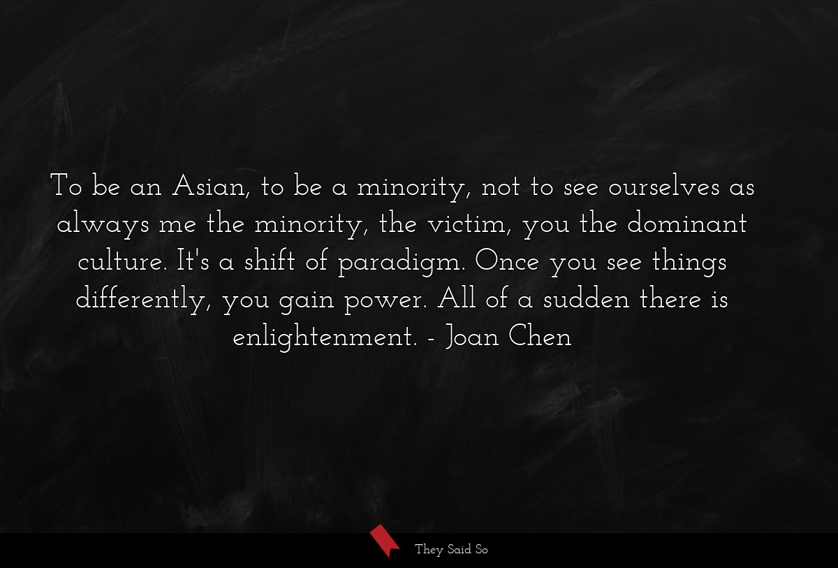 To be an Asian, to be a minority, not to see ourselves as always me the minority, the victim, you the dominant culture. It's a shift of paradigm. Once you see things differently, you gain power. All of a sudden there is enlightenment.