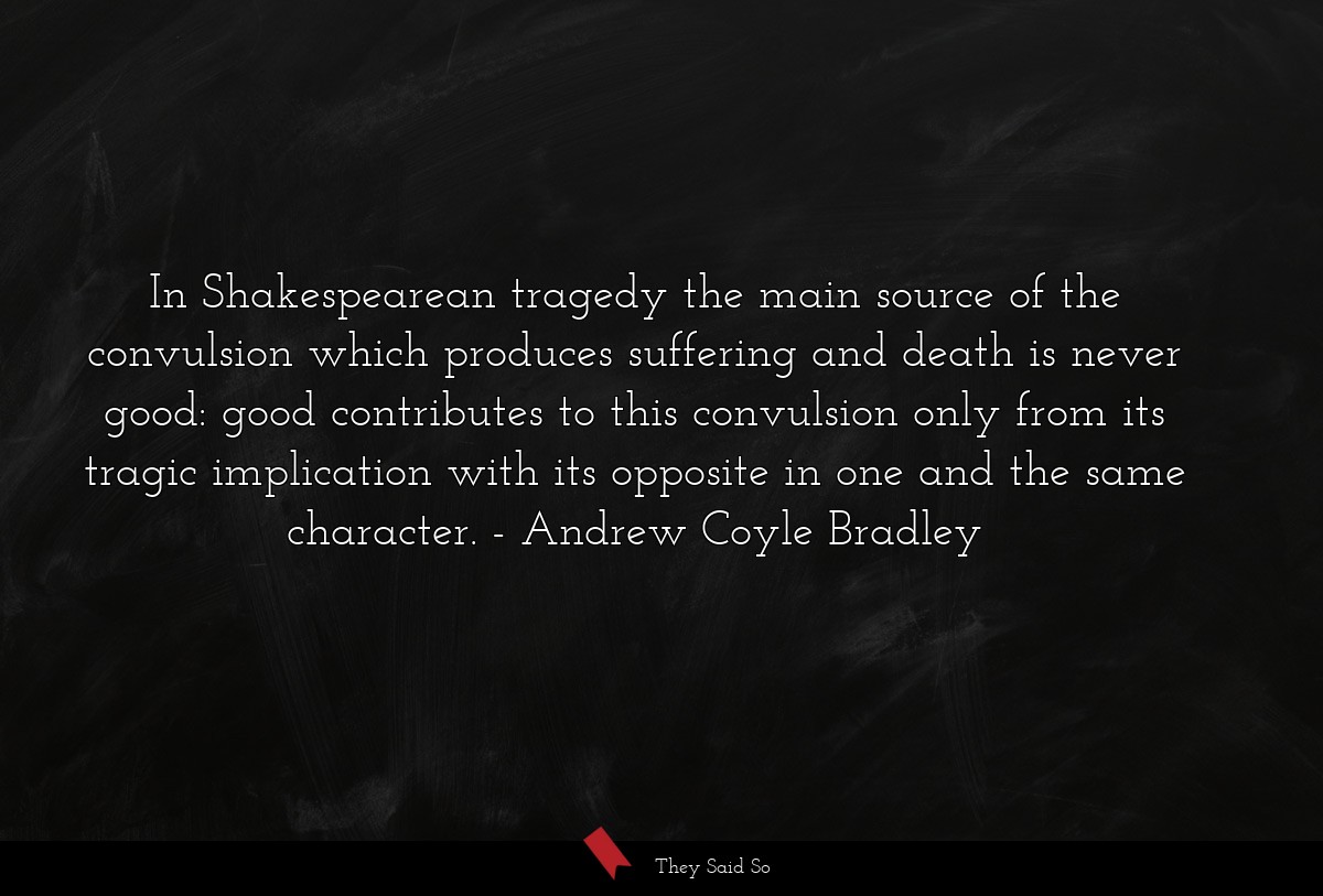 In Shakespearean tragedy the main source of the convulsion which produces suffering and death is never good: good contributes to this convulsion only from its tragic implication with its opposite in one and the same character.