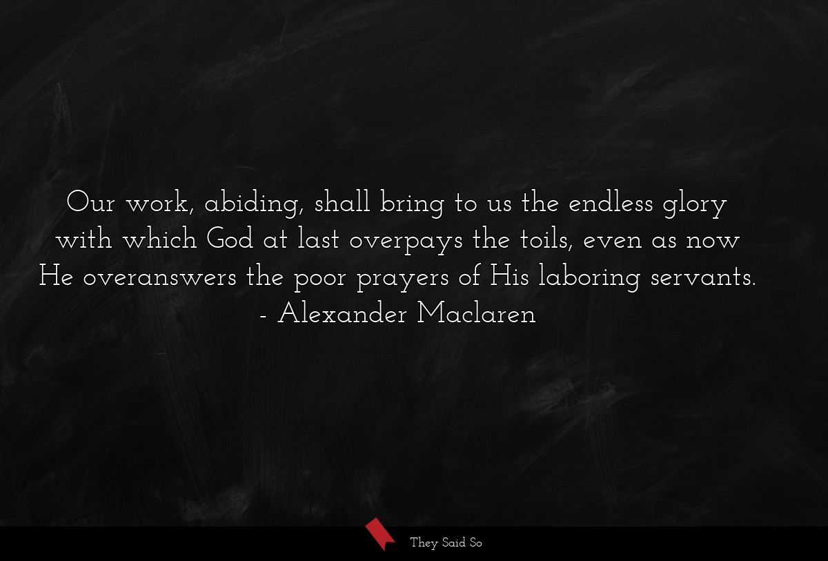 Our work, abiding, shall bring to us the endless glory with which God at last overpays the toils, even as now He overanswers the poor prayers of His laboring servants.