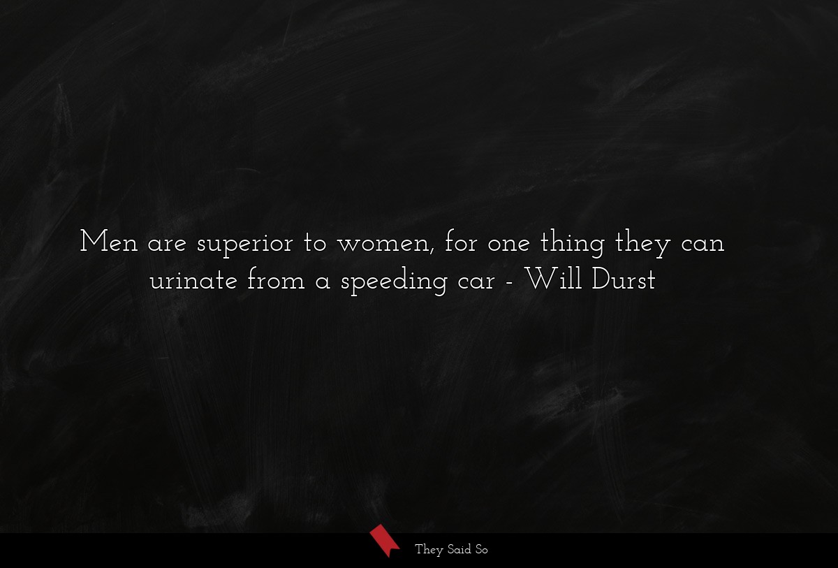 Men are superior to women, for one thing they can urinate from a speeding car