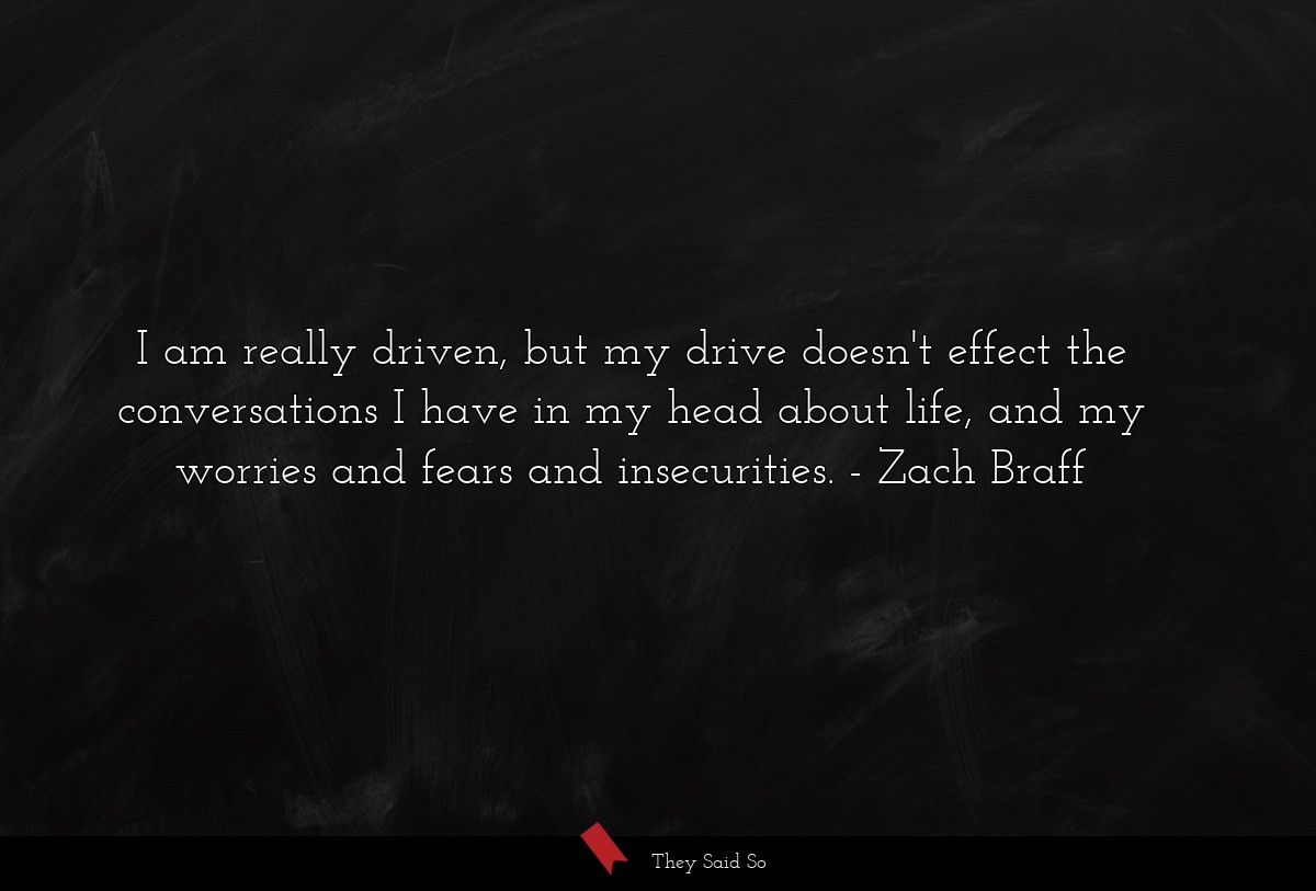I am really driven, but my drive doesn't effect the conversations I have in my head about life, and my worries and fears and insecurities.