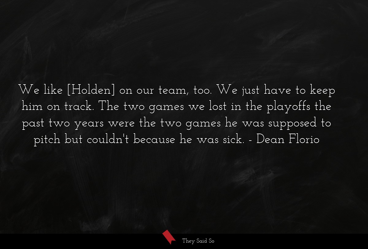 We like [Holden] on our team, too. We just have to keep him on track. The two games we lost in the playoffs the past two years were the two games he was supposed to pitch but couldn't because he was sick.