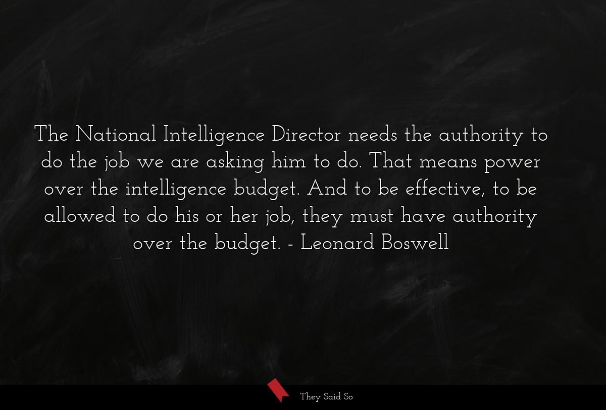 The National Intelligence Director needs the authority to do the job we are asking him to do. That means power over the intelligence budget. And to be effective, to be allowed to do his or her job, they must have authority over the budget.