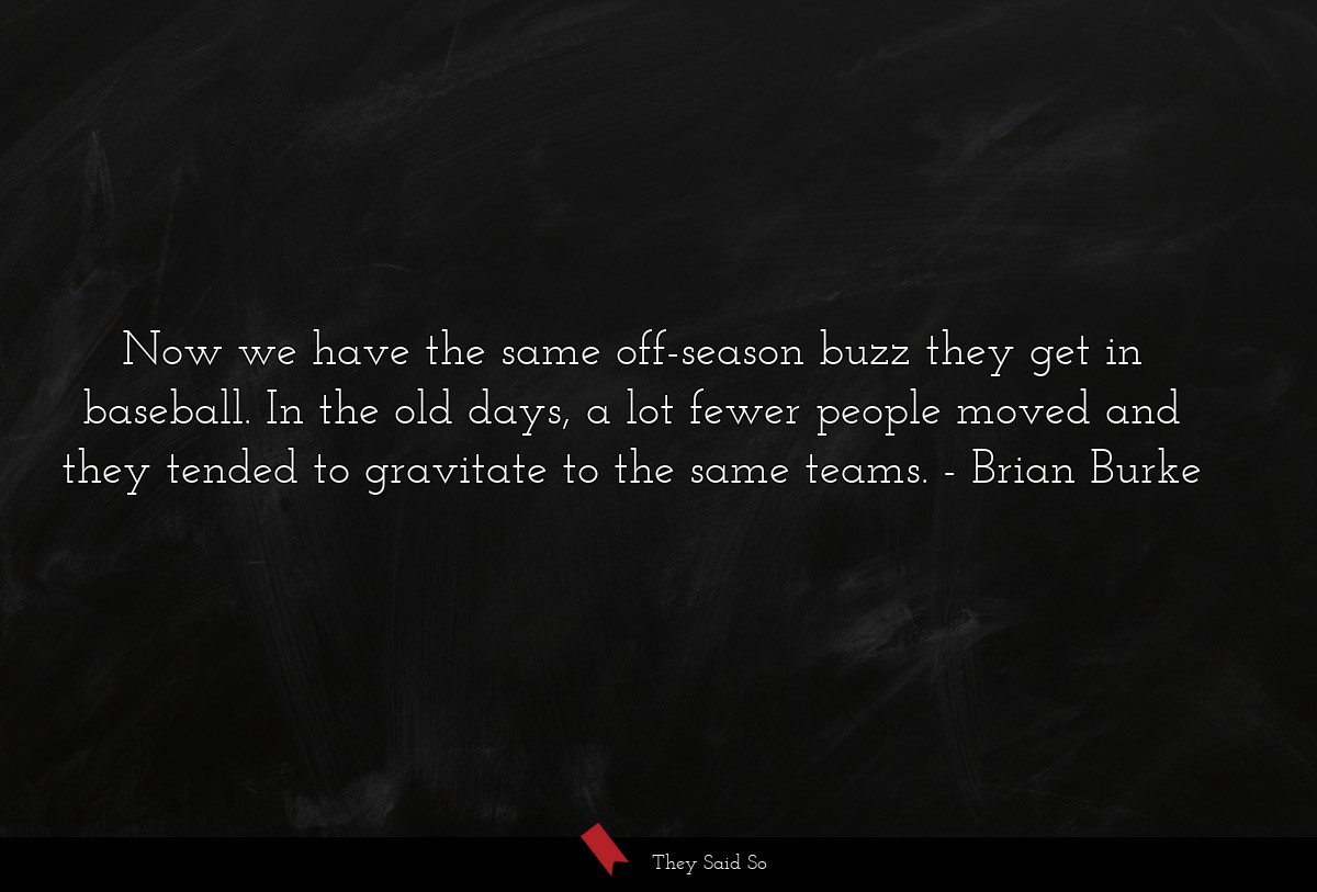 Now we have the same off-season buzz they get in baseball. In the old days, a lot fewer people moved and they tended to gravitate to the same teams.