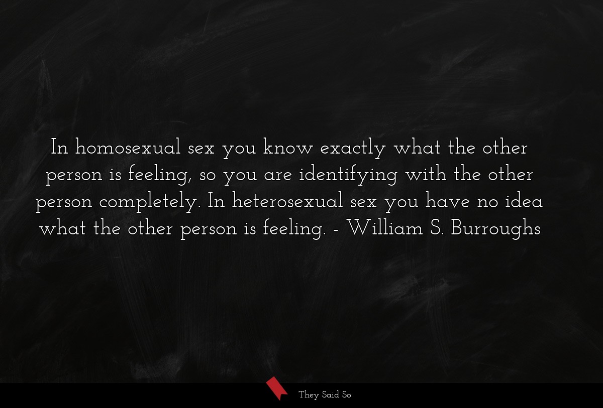 In homosexual sex you know exactly what the other person is feeling, so you are identifying with the other person completely. In heterosexual sex you have no idea what the other person is feeling.