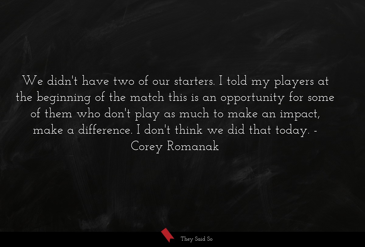 We didn't have two of our starters. I told my players at the beginning of the match this is an opportunity for some of them who don't play as much to make an impact, make a difference. I don't think we did that today.