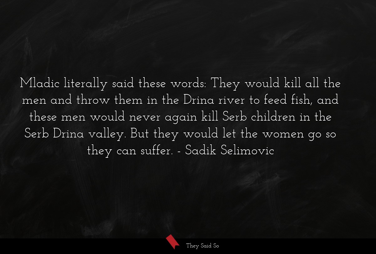 Mladic literally said these words: They would kill all the men and throw them in the Drina river to feed fish, and these men would never again kill Serb children in the Serb Drina valley. But they would let the women go so they can suffer.