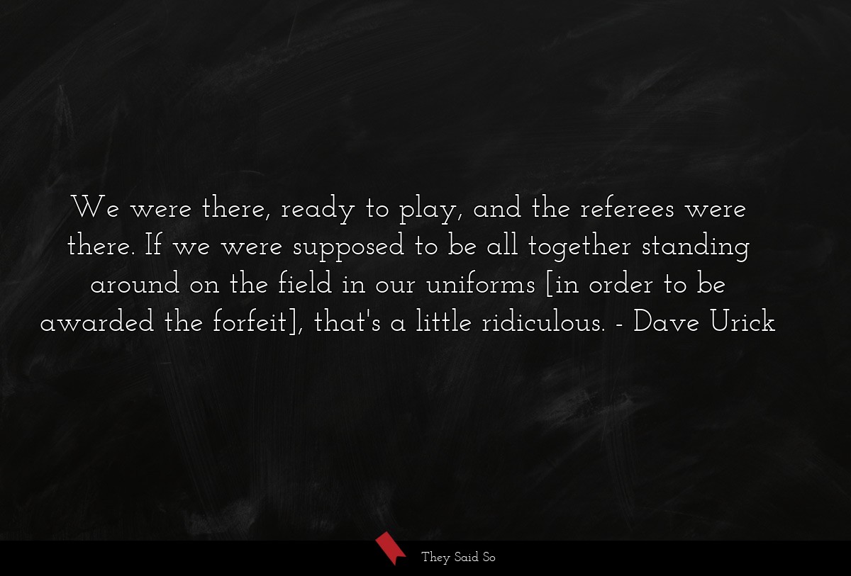 We were there, ready to play, and the referees were there. If we were supposed to be all together standing around on the field in our uniforms [in order to be awarded the forfeit], that's a little ridiculous.