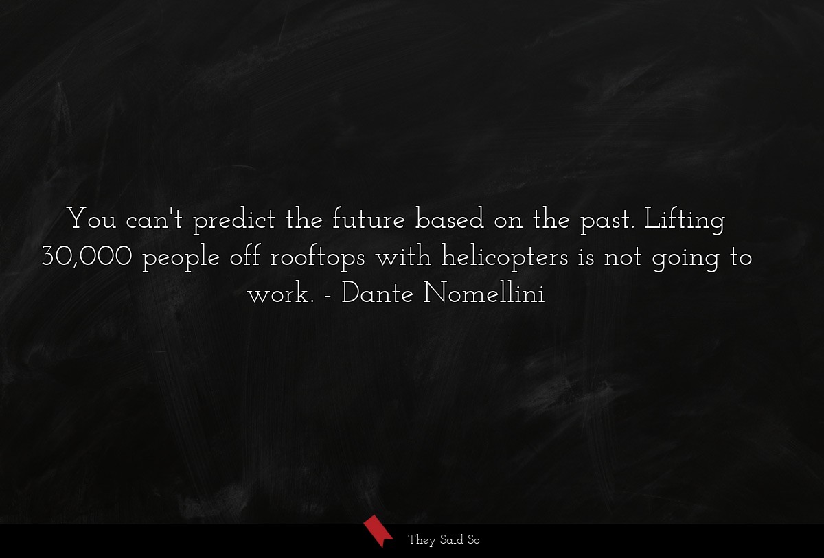 You can't predict the future based on the past. Lifting 30,000 people off rooftops with helicopters is not going to work.