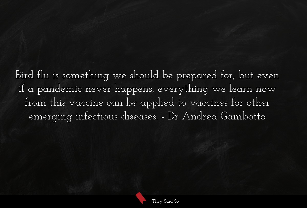 Bird flu is something we should be prepared for, but even if a pandemic never happens, everything we learn now from this vaccine can be applied to vaccines for other emerging infectious diseases.