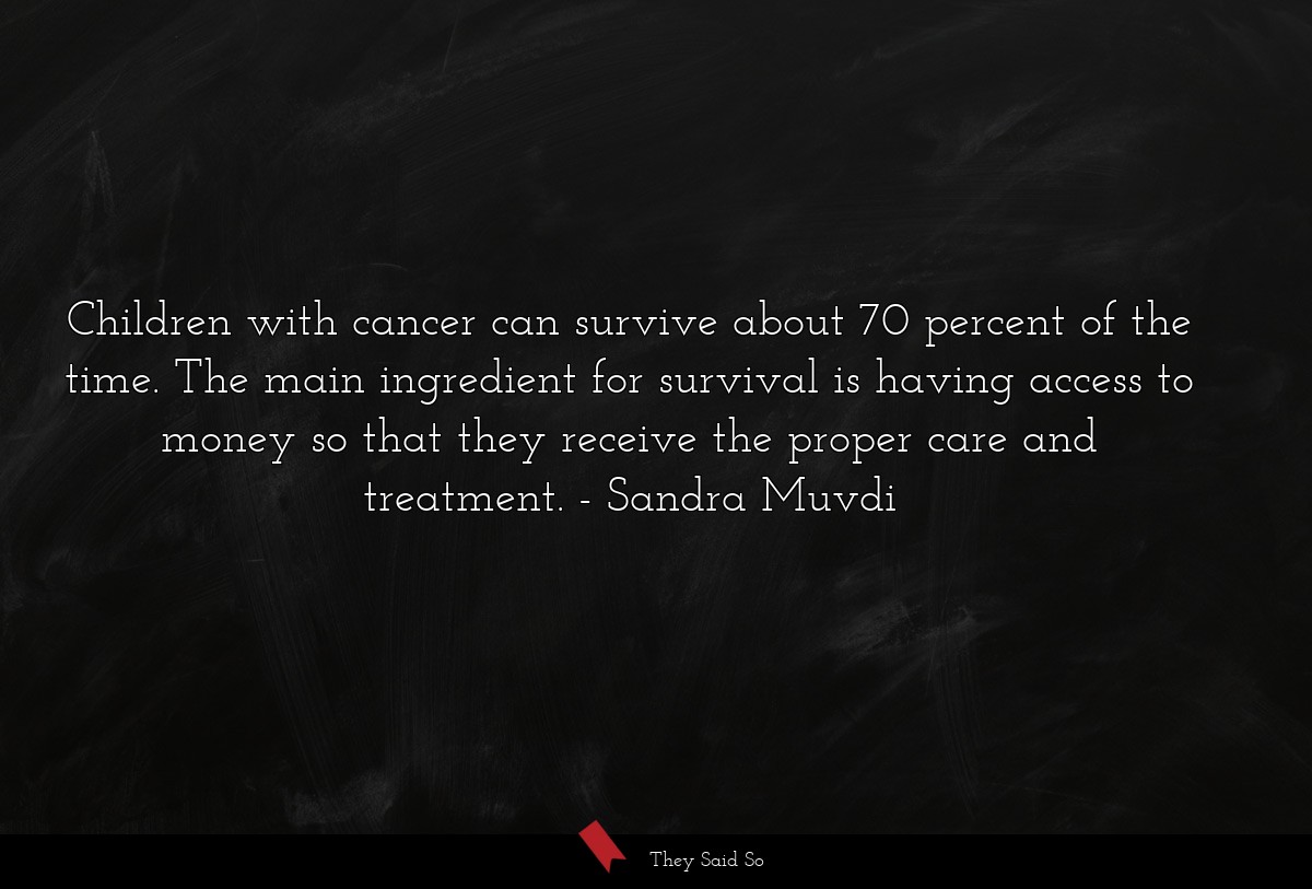 Children with cancer can survive about 70 percent of the time. The main ingredient for survival is having access to money so that they receive the proper care and treatment.