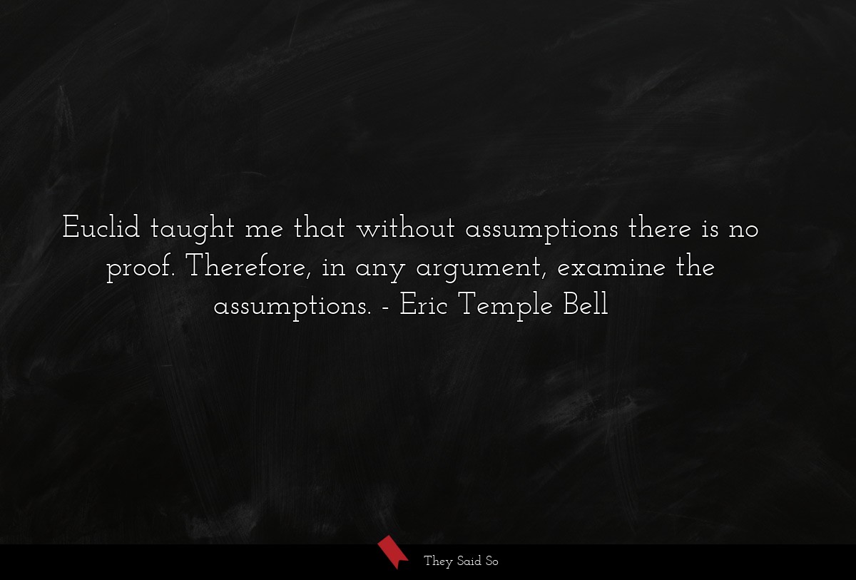 Euclid taught me that without assumptions there is no proof. Therefore, in any argument, examine the assumptions.