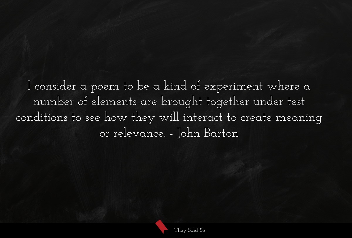 I consider a poem to be a kind of experiment where a number of elements are brought together under test conditions to see how they will interact to create meaning or relevance.