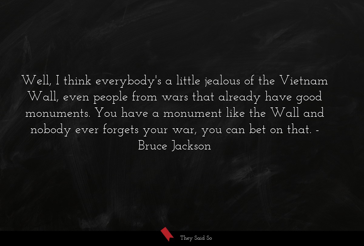 Well, I think everybody's a little jealous of the Vietnam Wall, even people from wars that already have good monuments. You have a monument like the Wall and nobody ever forgets your war, you can bet on that.