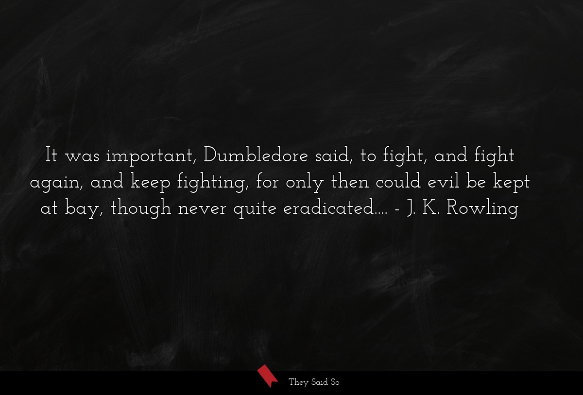 It was important, Dumbledore said, to fight, and fight again, and keep fighting, for only then could evil be kept at bay, though never quite eradicated....