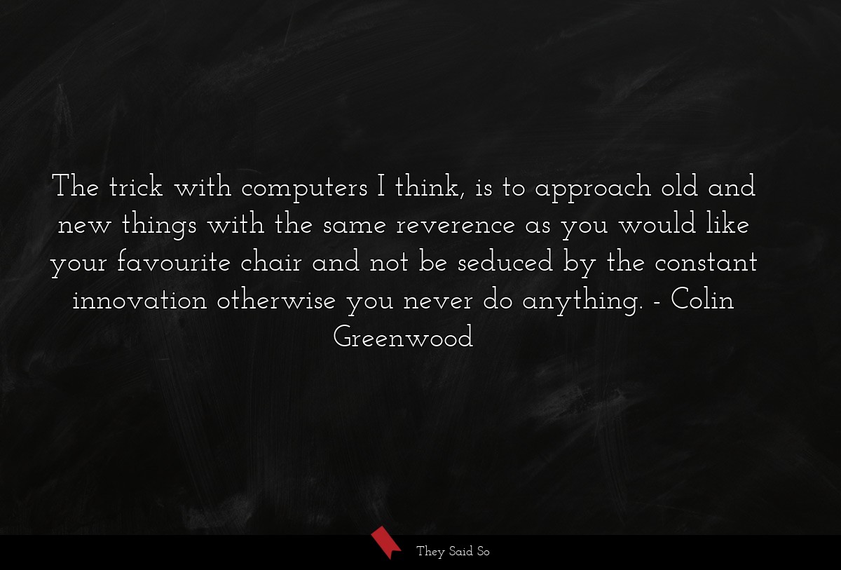 The trick with computers I think, is to approach old and new things with the same reverence as you would like your favourite chair and not be seduced by the constant innovation otherwise you never do anything.