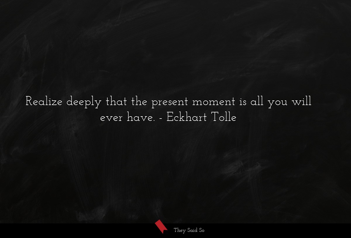 Realize deeply that the present moment is all you will ever have.