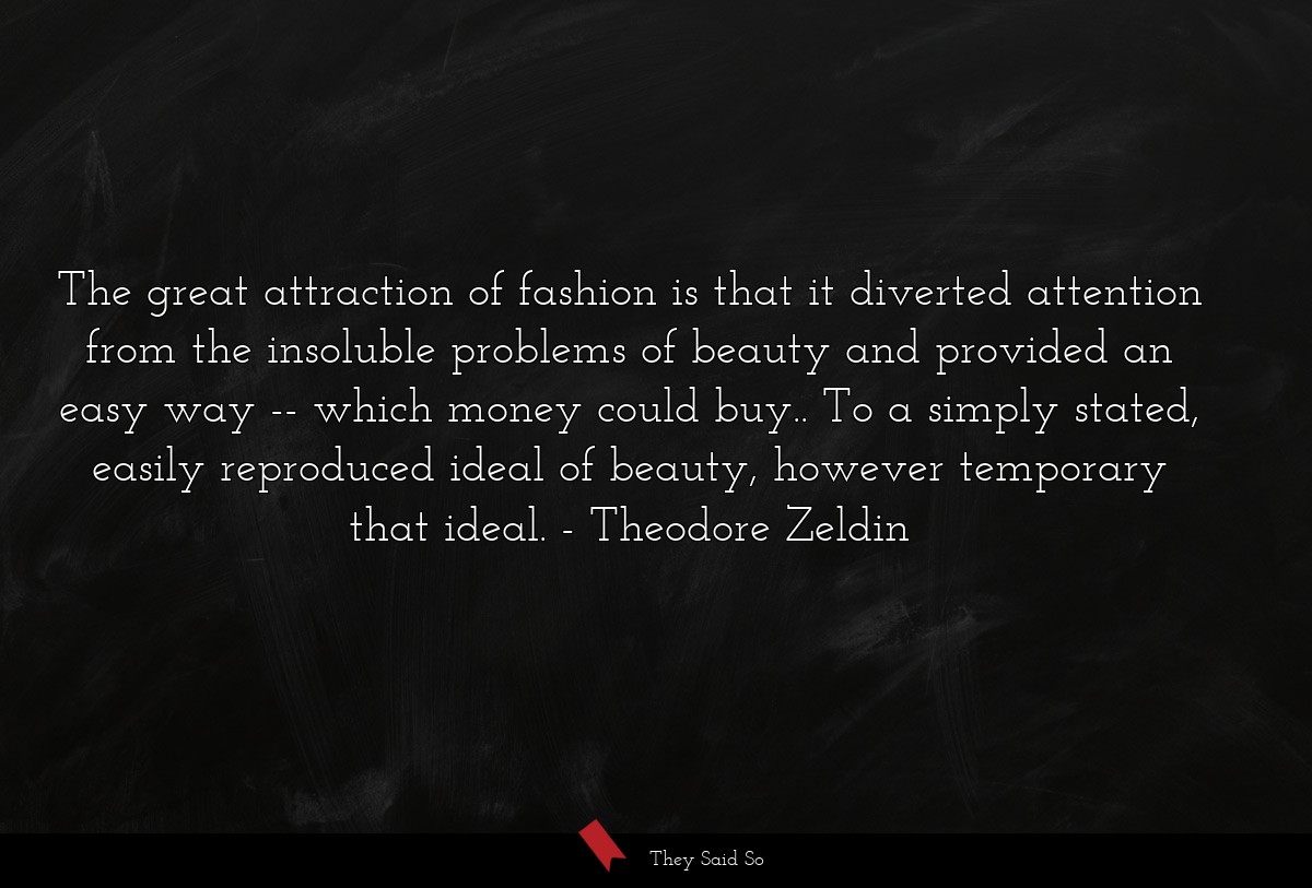 The great attraction of fashion is that it diverted attention from the insoluble problems of beauty and provided an easy way -- which money could buy.. To a simply stated, easily reproduced ideal of beauty, however temporary that ideal.