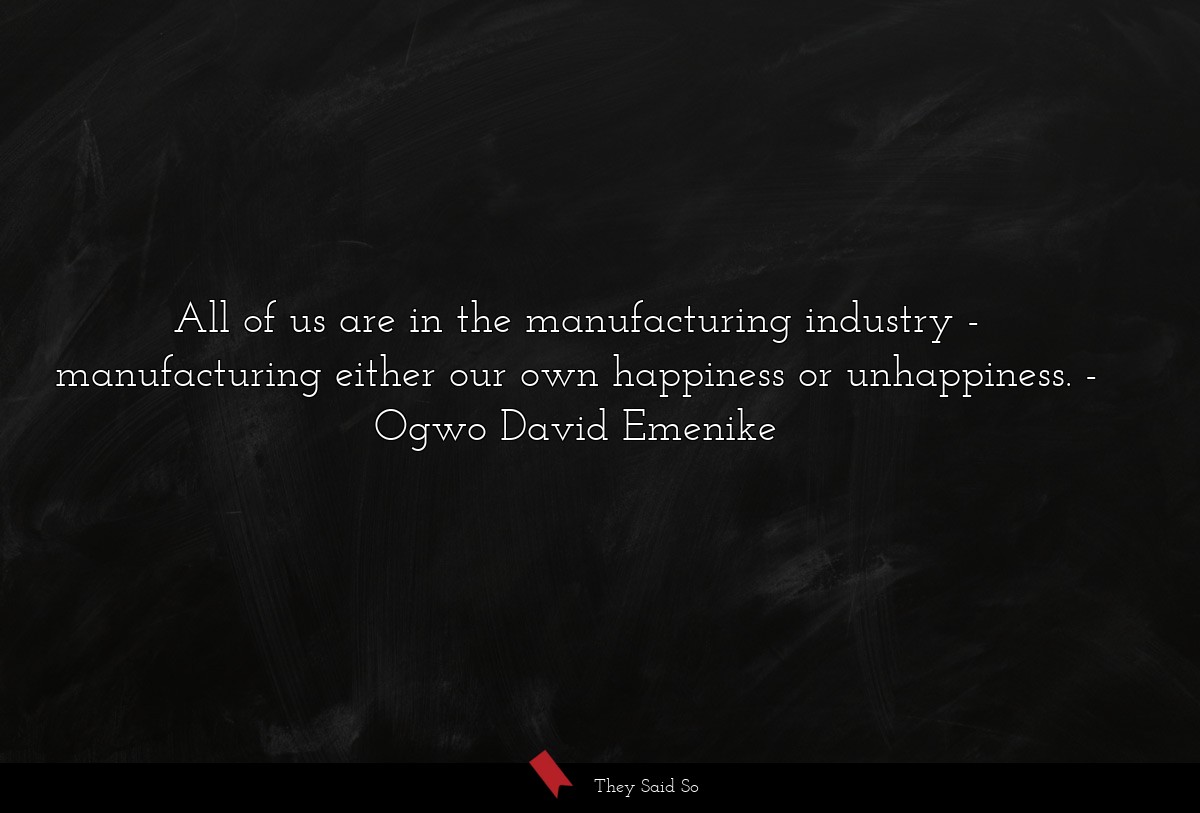 All of us are in the manufacturing industry - manufacturing either our own happiness or unhappiness.