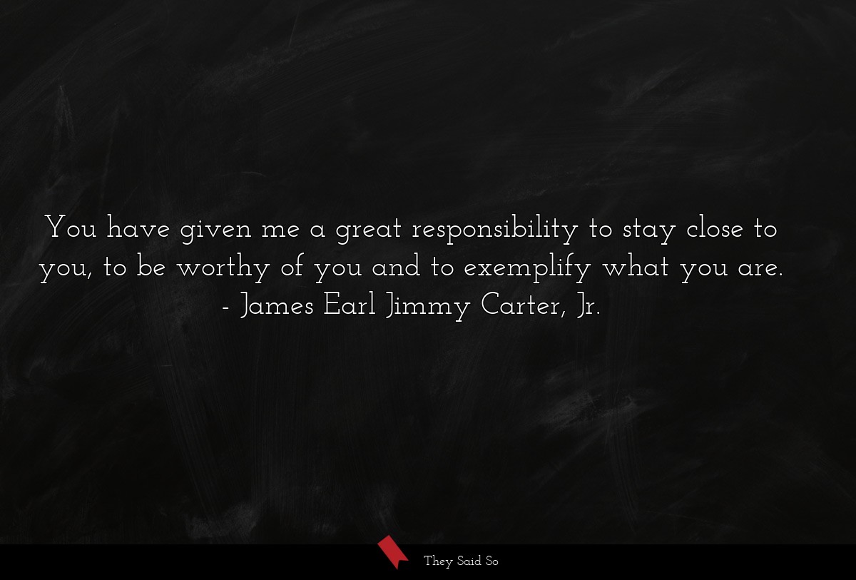 You have given me a great responsibility to stay close to you, to be worthy of you and to exemplify what you are.