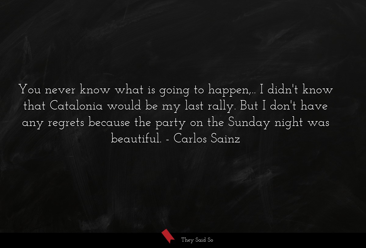 You never know what is going to happen,.. I didn't know that Catalonia would be my last rally. But I don't have any regrets because the party on the Sunday night was beautiful.