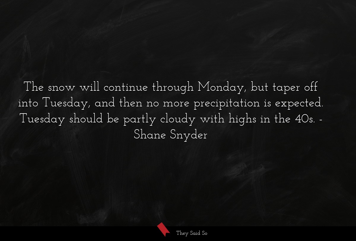 The snow will continue through Monday, but taper off into Tuesday, and then no more precipitation is expected. Tuesday should be partly cloudy with highs in the 40s.