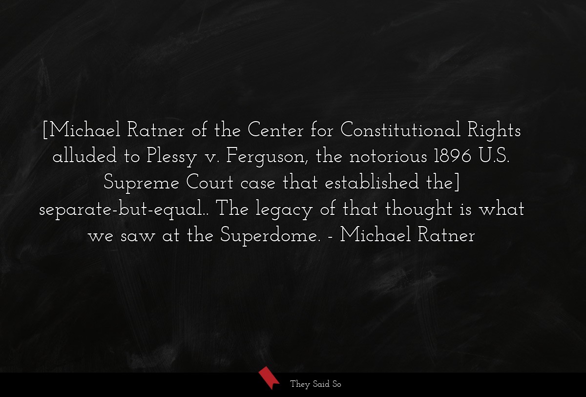 [Michael Ratner of the Center for Constitutional Rights alluded to Plessy v. Ferguson, the notorious 1896 U.S. Supreme Court case that established the] separate-but-equal.. The legacy of that thought is what we saw at the Superdome.