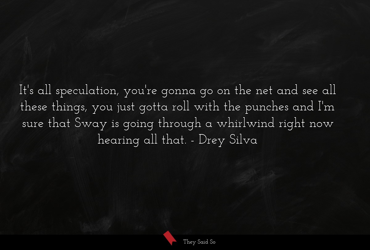 It's all speculation, you're gonna go on the net and see all these things, you just gotta roll with the punches and I'm sure that Sway is going through a whirlwind right now hearing all that.