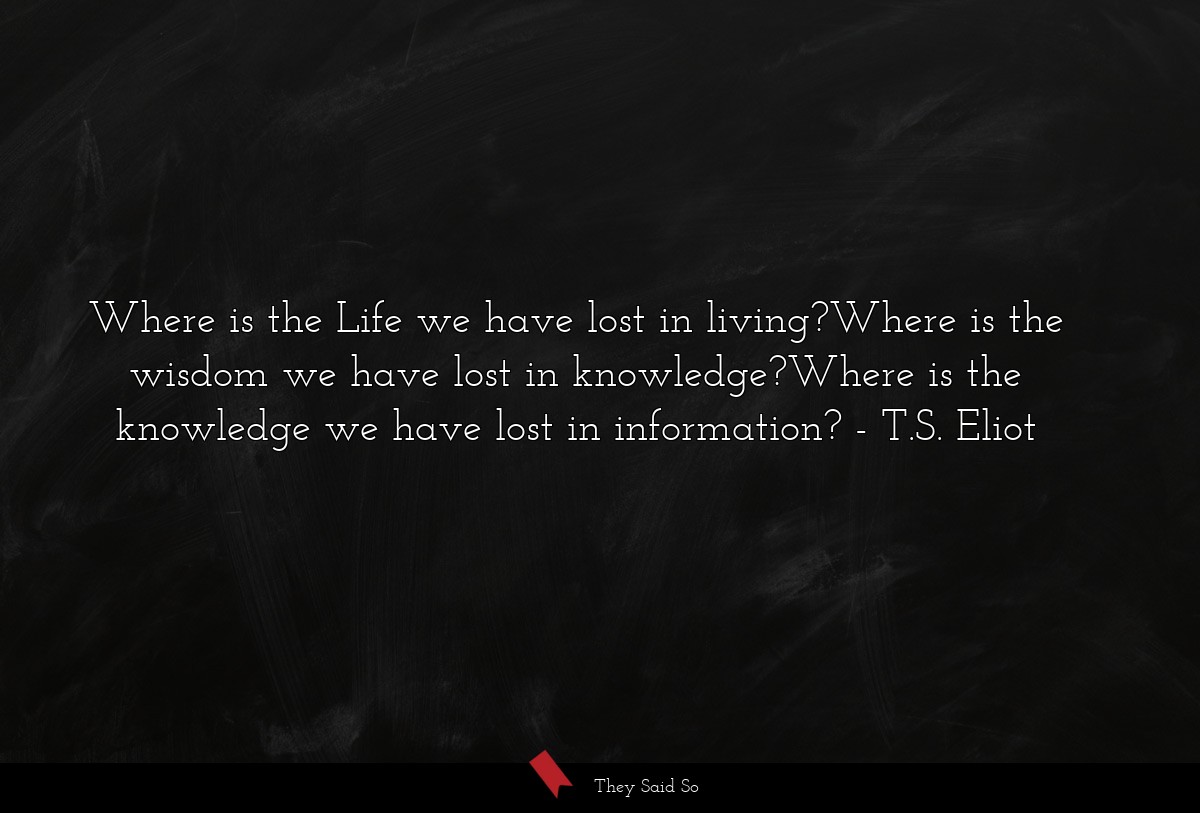 Where is the Life we have lost in living?Where is the wisdom we have lost in knowledge?Where is the knowledge we have lost in information?