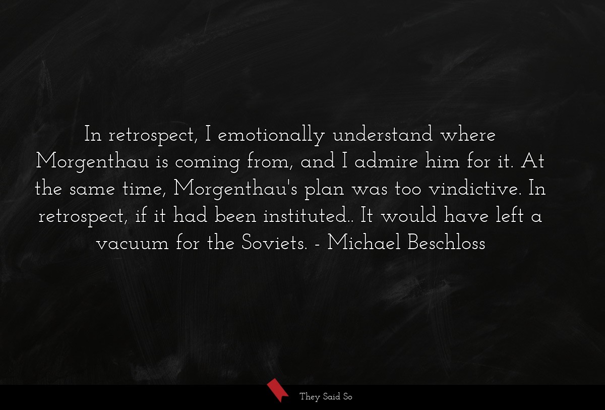 In retrospect, I emotionally understand where Morgenthau is coming from, and I admire him for it. At the same time, Morgenthau's plan was too vindictive. In retrospect, if it had been instituted.. It would have left a vacuum for the Soviets.