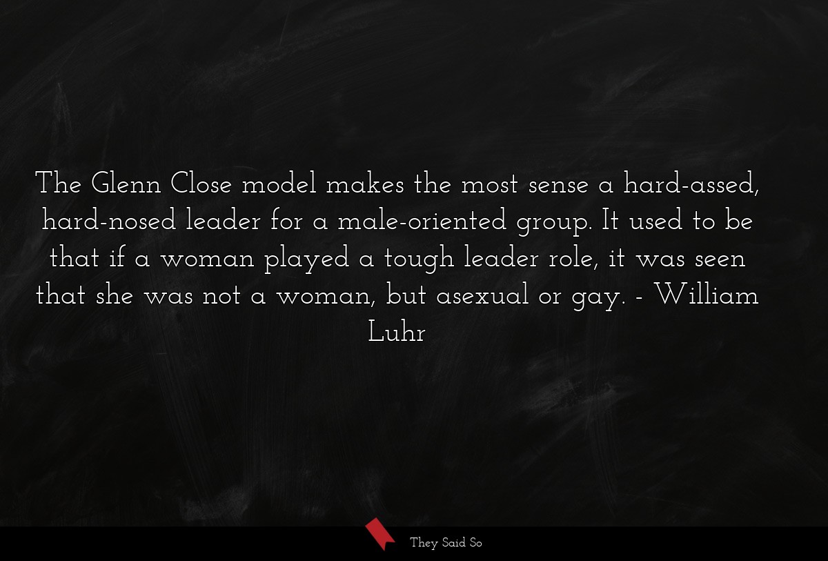 The Glenn Close model makes the most sense a hard-assed, hard-nosed leader for a male-oriented group. It used to be that if a woman played a tough leader role, it was seen that she was not a woman, but asexual or gay.