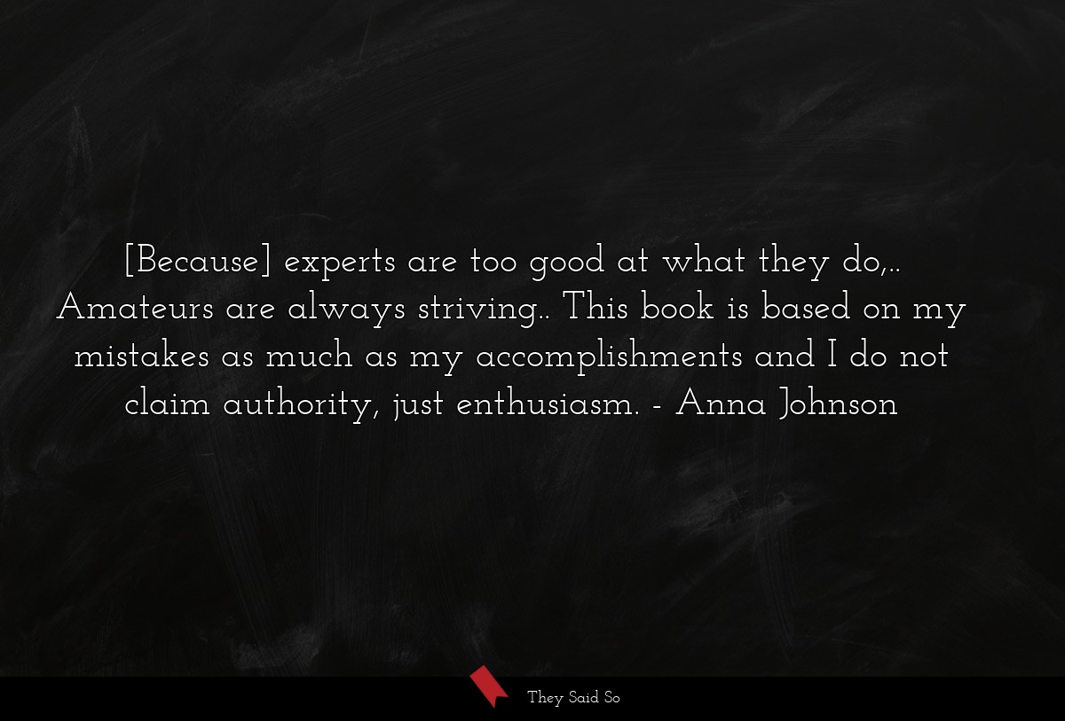 [Because] experts are too good at what they do,.. Amateurs are always striving.. This book is based on my mistakes as much as my accomplishments and I do not claim authority, just enthusiasm.