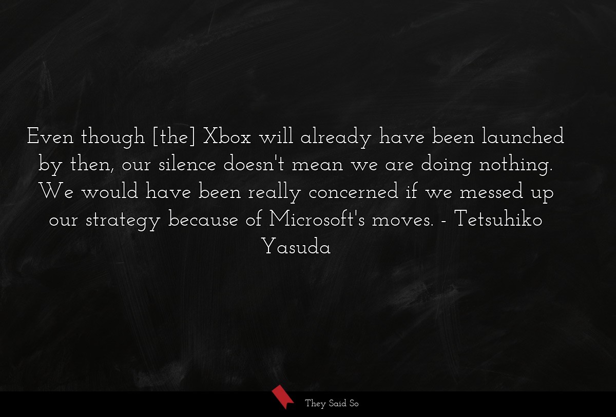 Even though [the] Xbox will already have been launched by then, our silence doesn't mean we are doing nothing. We would have been really concerned if we messed up our strategy because of Microsoft's moves.