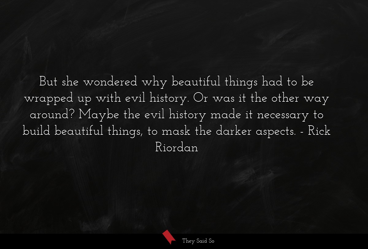 But she wondered why beautiful things had to be wrapped up with evil history. Or was it the other way around? Maybe the evil history made it necessary to build beautiful things, to mask the darker aspects.