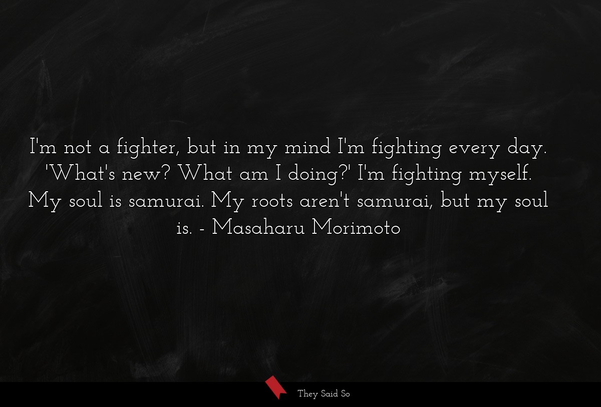 I'm not a fighter, but in my mind I'm fighting every day. 'What's new? What am I doing?' I'm fighting myself. My soul is samurai. My roots aren't samurai, but my soul is.