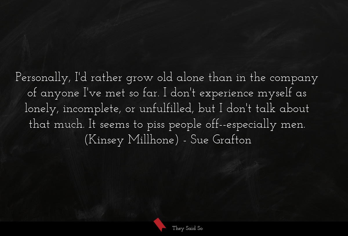 Personally, I'd rather grow old alone than in the company of anyone I've met so far. I don't experience myself as lonely, incomplete, or unfulfilled, but I don't talk about that much. It seems to piss people off--especially men. (Kinsey Millhone)