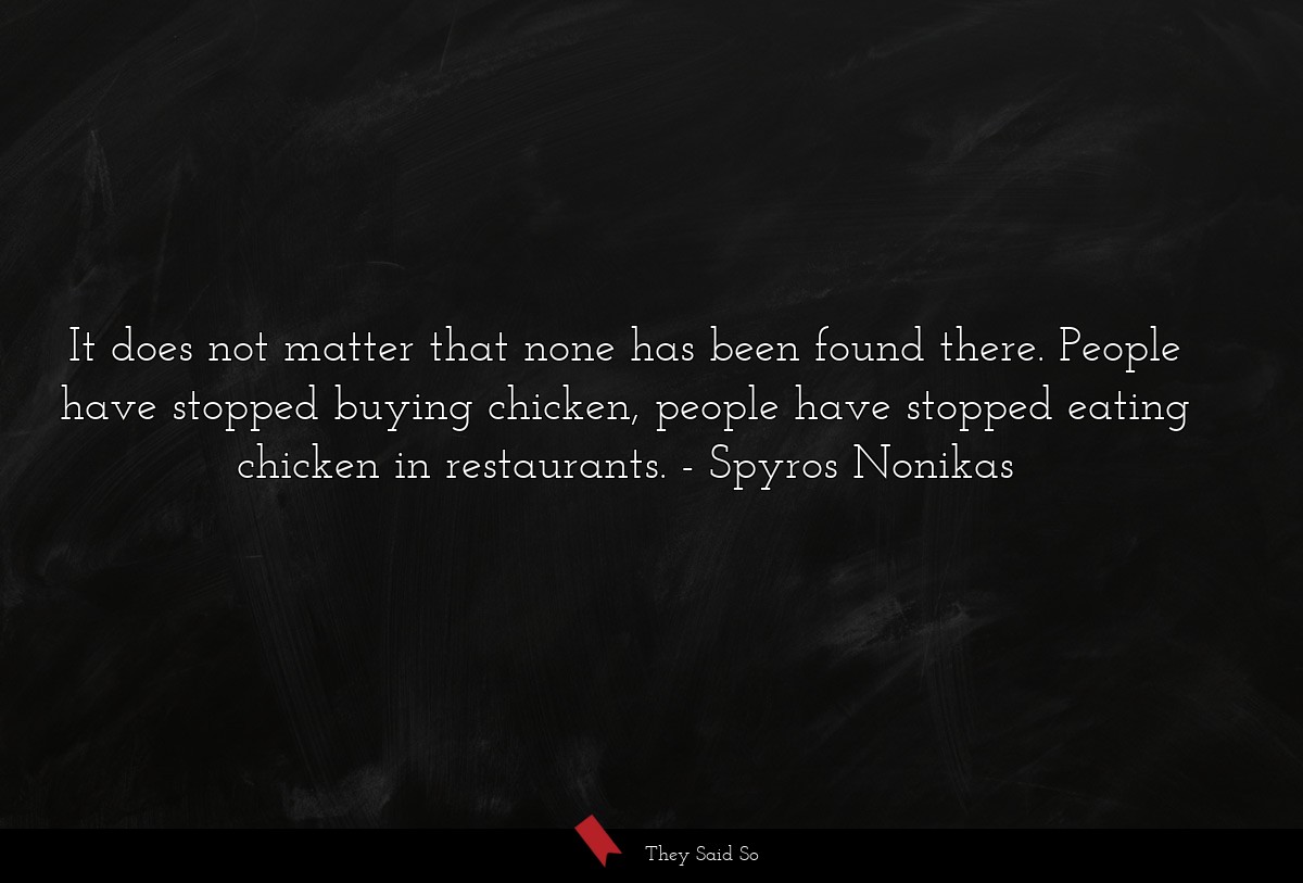 It does not matter that none has been found there. People have stopped buying chicken, people have stopped eating chicken in restaurants.