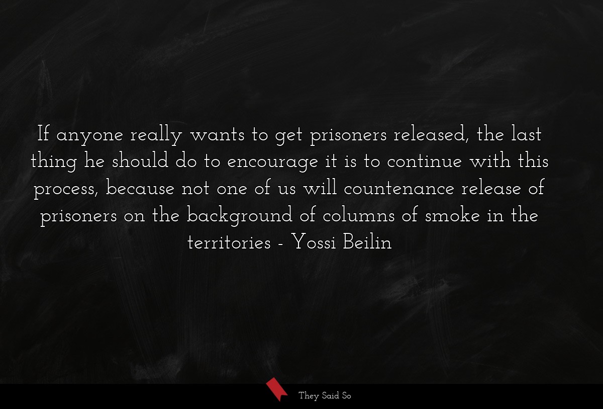 If anyone really wants to get prisoners released, the last thing he should do to encourage it is to continue with this process, because not one of us will countenance release of prisoners on the background of columns of smoke in the territories