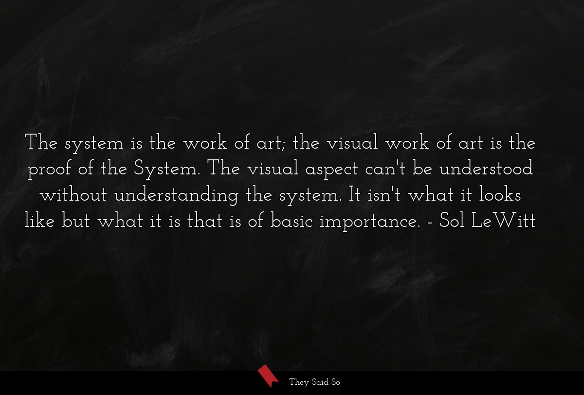 The system is the work of art; the visual work of art is the proof of the System. The visual aspect can't be understood without understanding the system. It isn't what it looks like but what it is that is of basic importance.