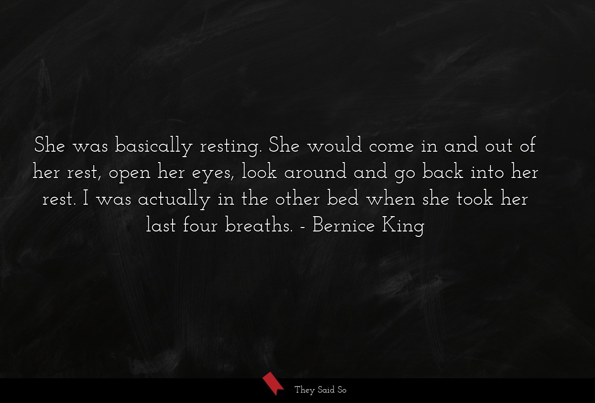 She was basically resting. She would come in and out of her rest, open her eyes, look around and go back into her rest. I was actually in the other bed when she took her last four breaths.