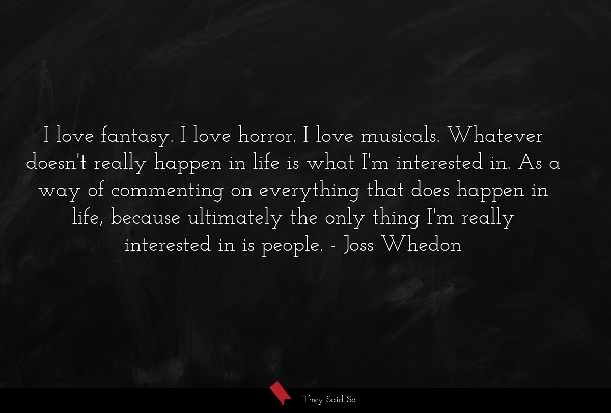 I love fantasy. I love horror. I love musicals. Whatever doesn't really happen in life is what I'm interested in. As a way of commenting on everything that does happen in life, because ultimately the only thing I'm really interested in is people.