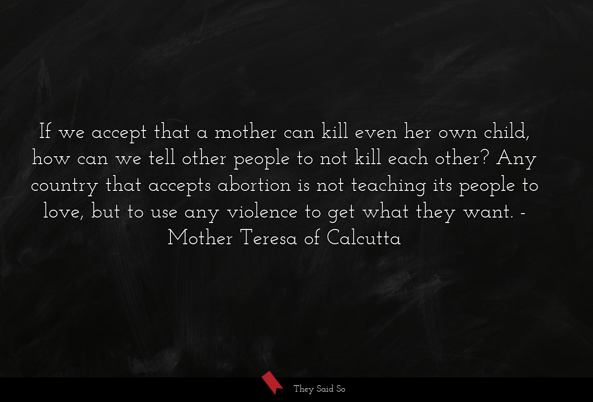 If we accept that a mother can kill even her own child, how can we tell other people to not kill each other? Any country that accepts abortion is not teaching its people to love, but to use any violence to get what they want.