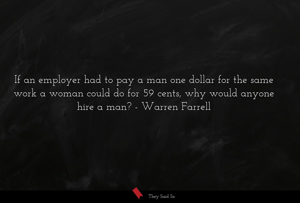 If an employer had to pay a man one dollar for the same work a woman could do for 59 cents, why would anyone hire a man?