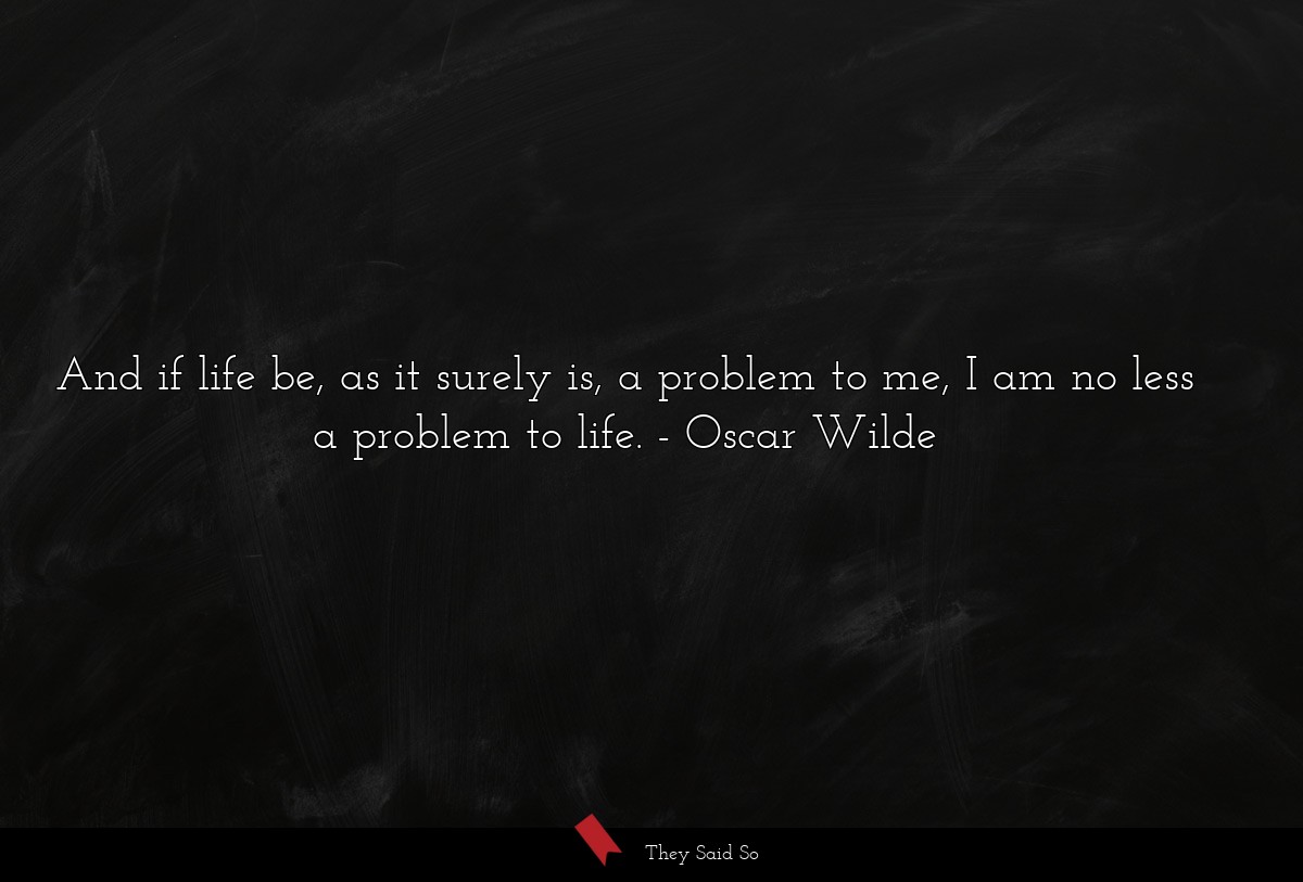 And if life be, as it surely is, a problem to me, I am no less a problem to life.