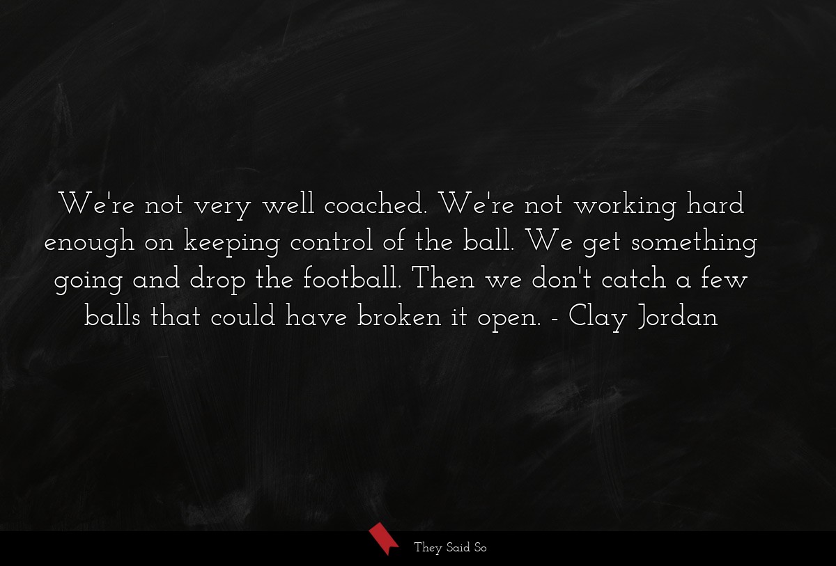 We're not very well coached. We're not working hard enough on keeping control of the ball. We get something going and drop the football. Then we don't catch a few balls that could have broken it open.