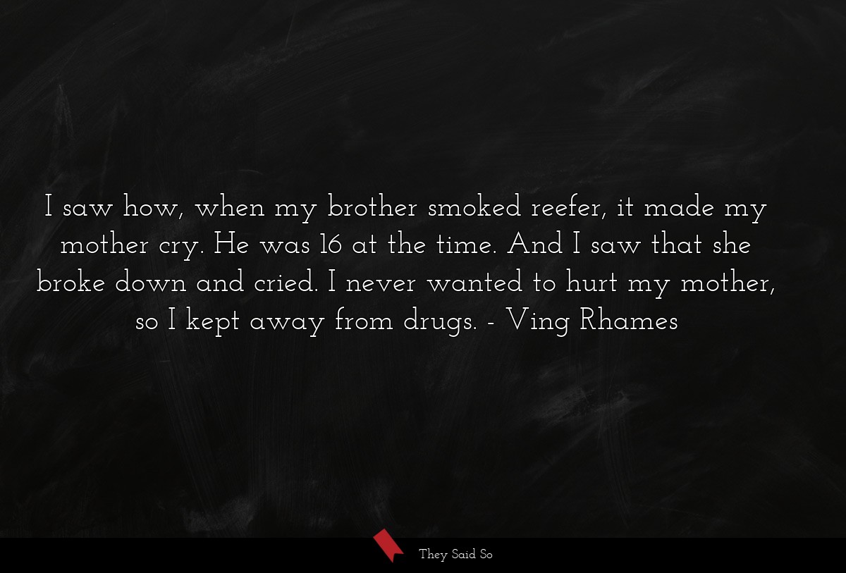 I saw how, when my brother smoked reefer, it made my mother cry. He was 16 at the time. And I saw that she broke down and cried. I never wanted to hurt my mother, so I kept away from drugs.