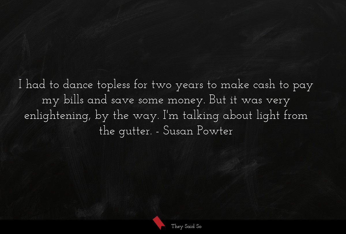 I had to dance topless for two years to make cash to pay my bills and save some money. But it was very enlightening, by the way. I'm talking about light from the gutter.