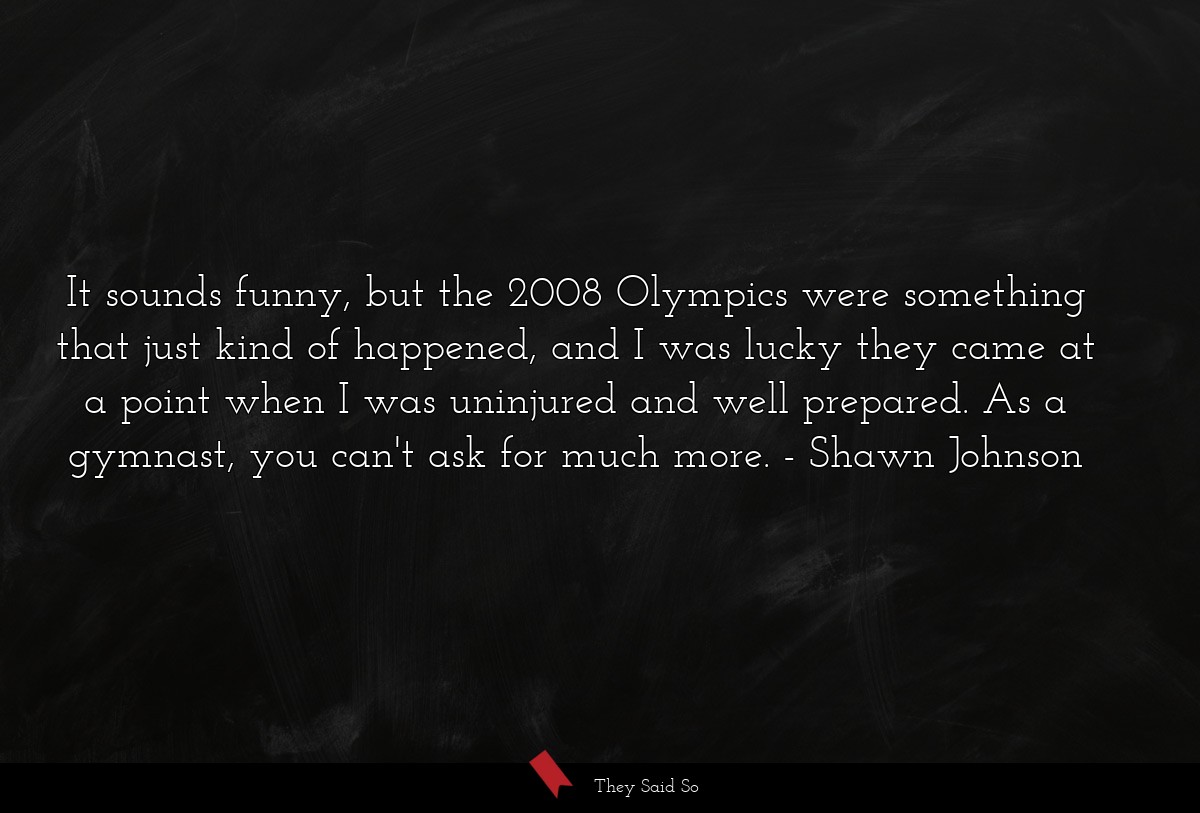 It sounds funny, but the 2008 Olympics were something that just kind of happened, and I was lucky they came at a point when I was uninjured and well prepared. As a gymnast, you can't ask for much more.