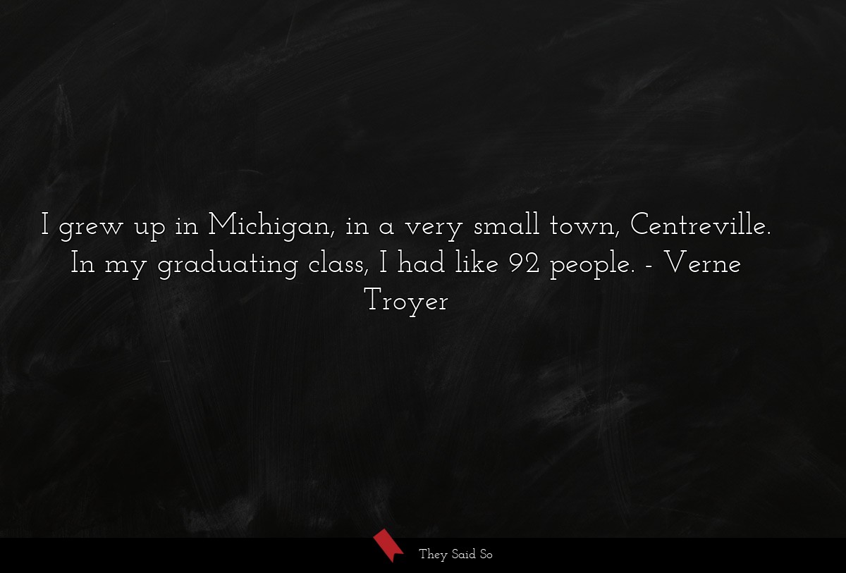 I grew up in Michigan, in a very small town, Centreville. In my graduating class, I had like 92 people.
