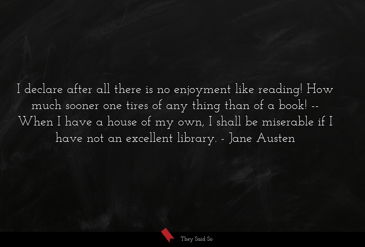I declare after all there is no enjoyment like reading! How much sooner one tires of any thing than of a book! -- When I have a house of my own, I shall be miserable if I have not an excellent library.